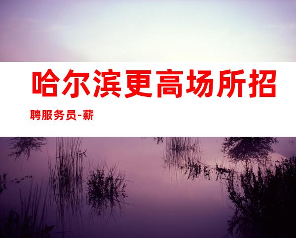 哈尔滨更高场所招聘服务员-薪资.保证不拖欠