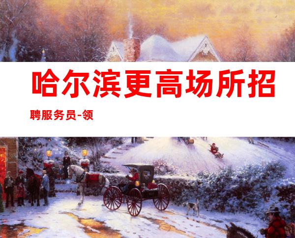 哈尔滨更高场所招聘服务员-领班驻场自己招人自己带