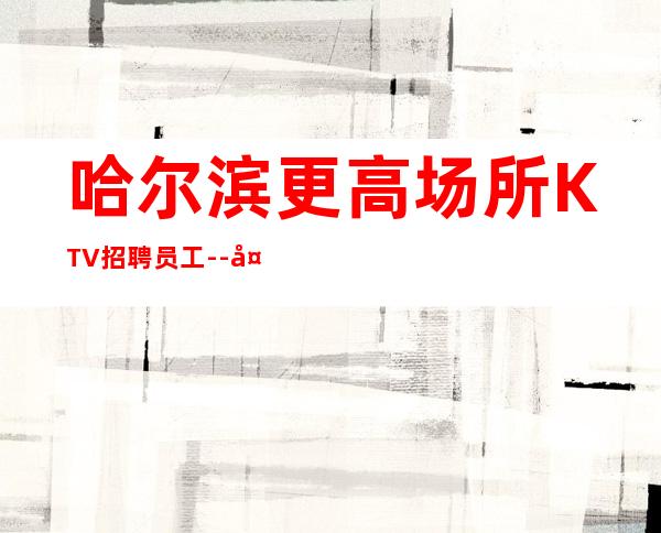 哈尔滨更高场所KTV招聘员工--夜总会求职招聘信息已发布