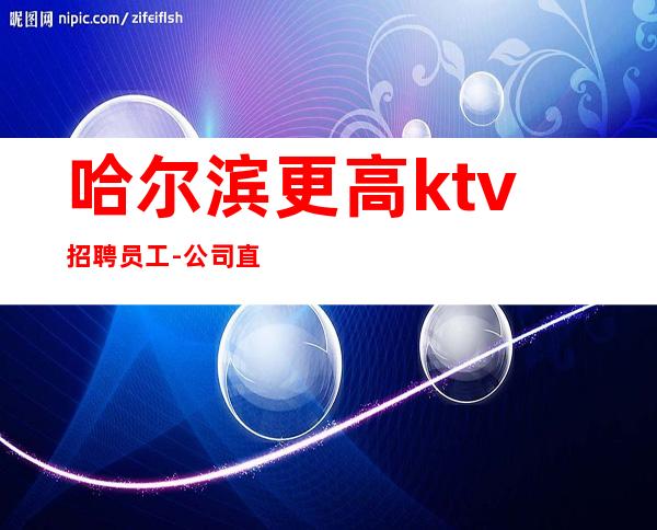 哈尔滨更高ktv招聘员工-公司直招急缺放心加入