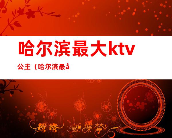 哈尔滨最大ktv公主(哈尔滨最大ktv公主多少钱)
