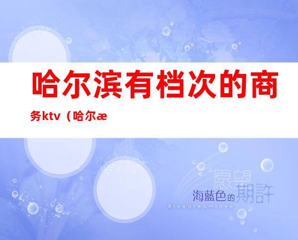 哈尔滨有档次的商务ktv(哈尔滨高端)