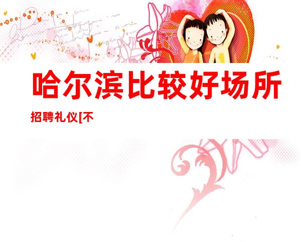 哈尔滨比较好场所招聘礼仪[不压不扣没费用]轻松