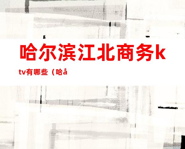 哈尔滨江北商务ktv有哪些(哈尔滨ktv消费)