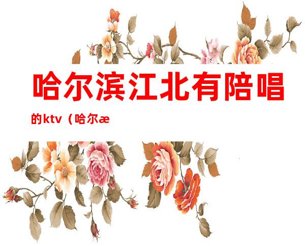 哈尔滨江北有陪唱的ktv(哈尔滨哪里歌厅陪唱)
