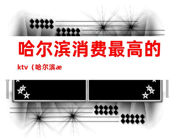 哈尔滨消费最高的ktv(哈尔滨消费最高的区)