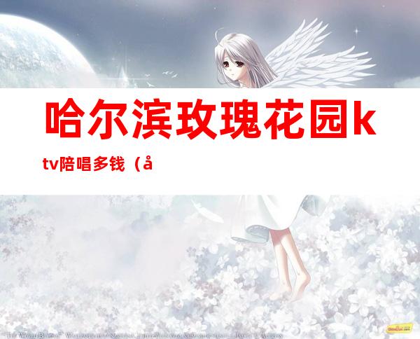 哈尔滨玫瑰花园ktv陪唱多钱(哈尔滨ktv哪家有陪唱)