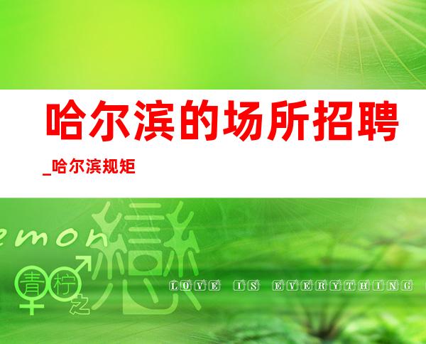 哈尔滨的场所招聘_哈尔滨规矩少夜总会确实是有效