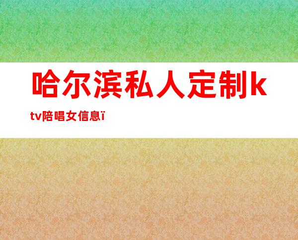 哈尔滨私人定制ktv陪唱女信息(哈尔滨私人订制ktv价位)
