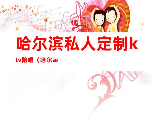 哈尔滨私人定制ktv陪唱(哈尔滨私人定制KTV陪唱身份)