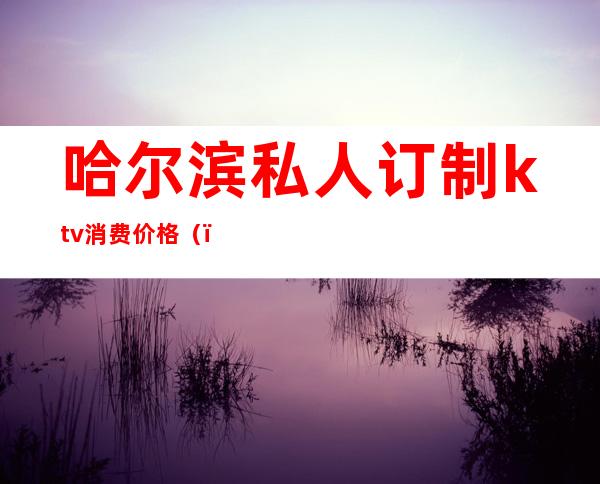 哈尔滨私人订制ktv消费价格()