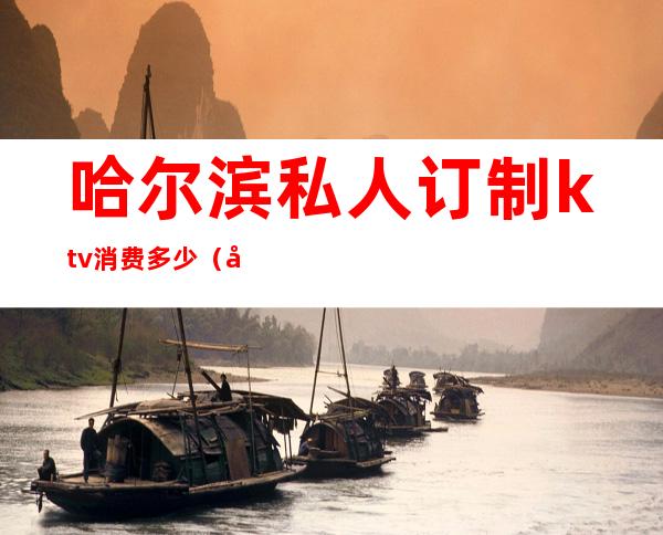 哈尔滨私人订制ktv消费多少(哈尔滨商务ktv消费)