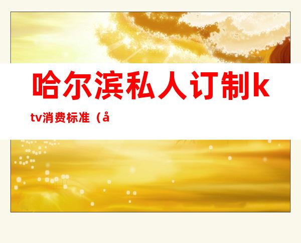 哈尔滨私人订制ktv消费标准(哈尔滨ktv消费水平)