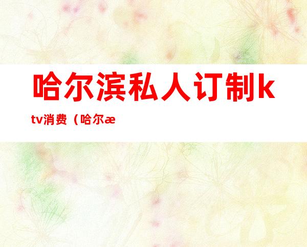 哈尔滨私人订制ktv消费(哈尔滨KTV预订)