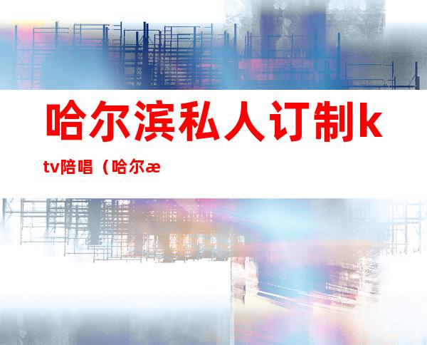 哈尔滨私人订制ktv陪唱(哈尔滨陪唱多少钱)