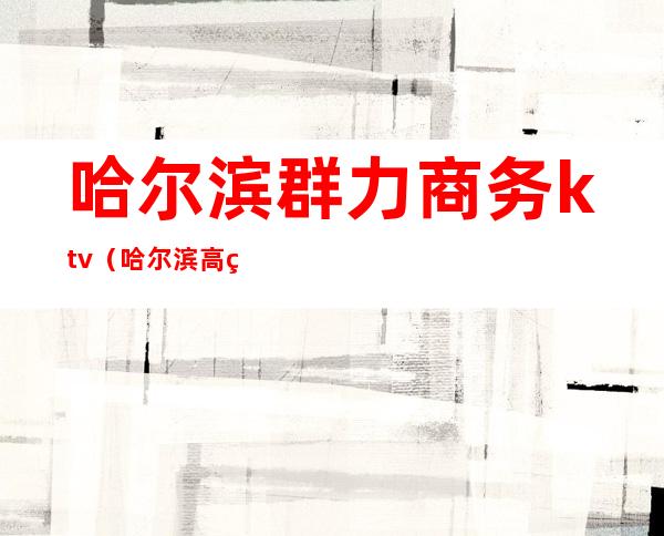 哈尔滨群力商务ktv(哈尔滨高端商务群)