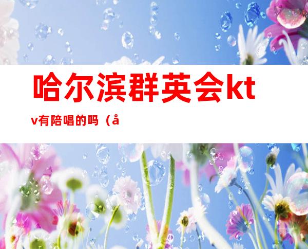 哈尔滨群英会ktv有陪唱的吗（哈尔滨哪个ktv有陪唱的）