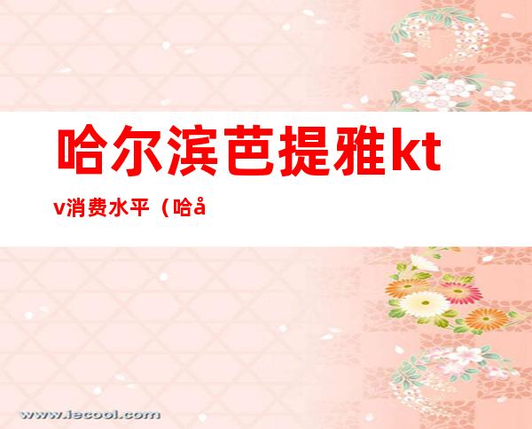 哈尔滨芭提雅ktv消费水平(哈尼ktv怎么样)