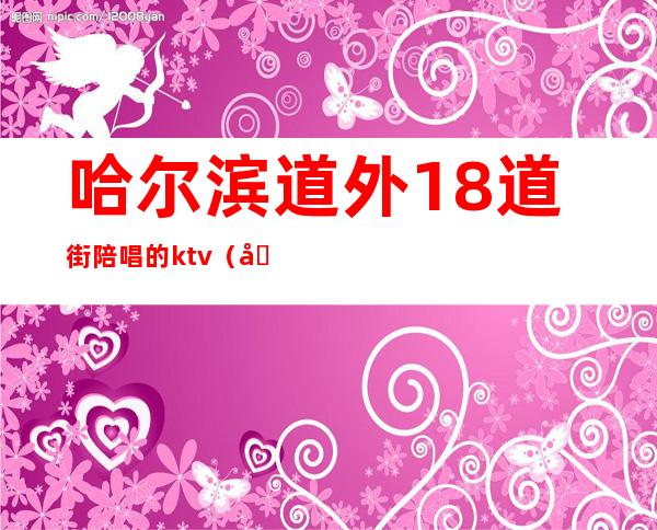哈尔滨道外18道街陪唱的ktv(哈尔滨道外十四道街ktv)