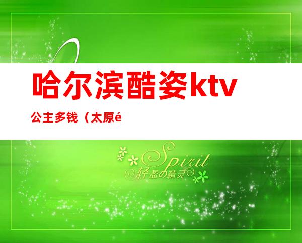 哈尔滨酷姿ktv公主多钱(太原酷姿KTV有公主吗)