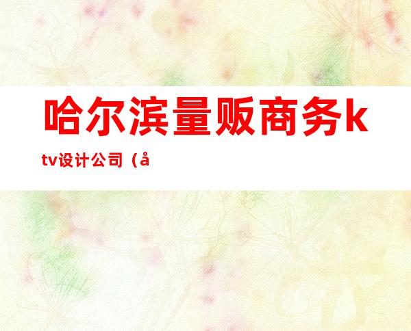 哈尔滨量贩商务ktv设计公司(商务ktv 量贩ktv)