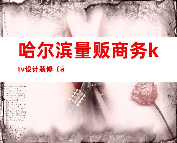 哈尔滨量贩商务ktv设计装修(哈尔滨名模商务ktv消费)