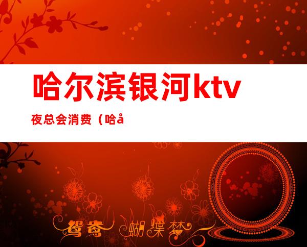 哈尔滨银河ktv夜总会消费（哈尔滨夜场ktv）