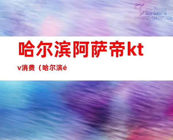 哈尔滨阿萨帝ktv消费（哈尔滨阿萨帝酒吧消费）