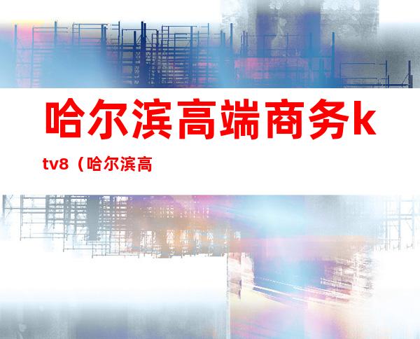哈尔滨高端商务ktv8(哈尔滨高端商务ktv)