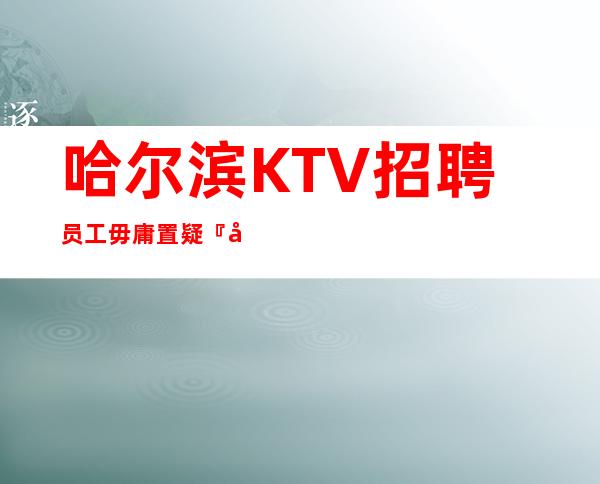 哈尔滨KTV招聘员工毋庸置疑『可兼职夜总会』给你高薪
