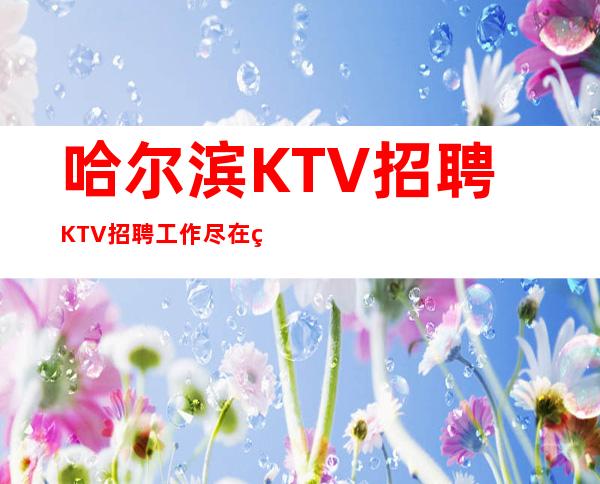 哈尔滨KTV招聘=KTV招聘工作尽在眼底