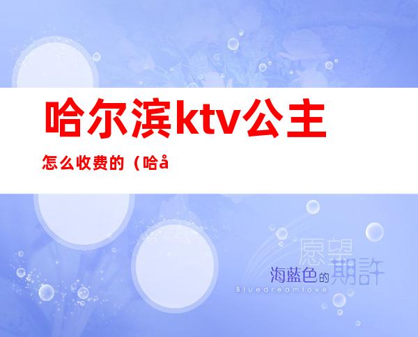 哈尔滨ktv公主怎么收费的(哈尔滨有公主的ktv)