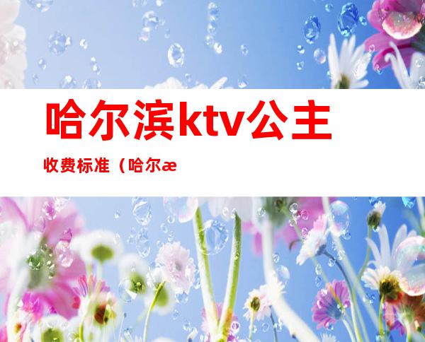 哈尔滨ktv公主收费标准(哈尔滨ktv公主出台费用)