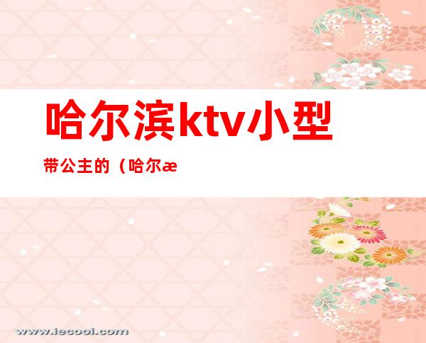 哈尔滨ktv小型带公主的(哈尔滨ktv公主哪家好)