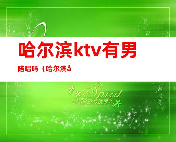 哈尔滨ktv有男陪唱吗(哈尔滨哈西ktv陪唱)