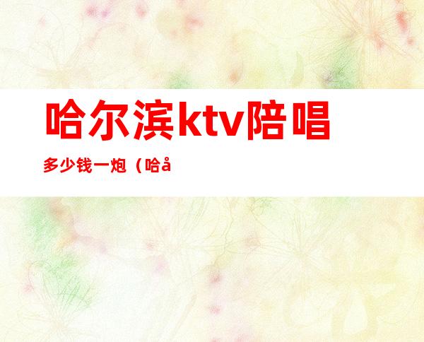 哈尔滨ktv陪唱多少钱一炮(哈尔滨ktv有男陪唱吗)