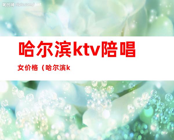 哈尔滨ktv陪唱女价格(哈尔滨ktv陪唱女价格2021)
