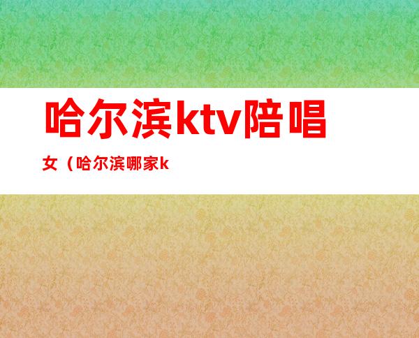 哈尔滨ktv陪唱女(哈尔滨哪家ktv陪唱)