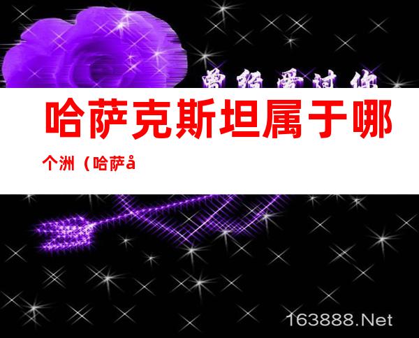 哈萨克斯坦属于哪个洲（哈萨克斯坦属于哪个洲哪个国家）