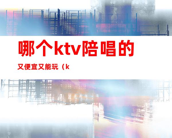 哪个ktv陪唱的又便宜又能玩(ktv可以陪唱吗)