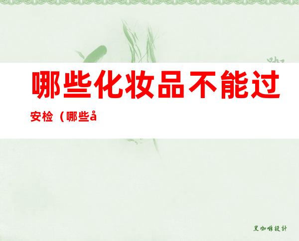哪些化妆品不能过安检(哪些化妆品不能过安检飞机)