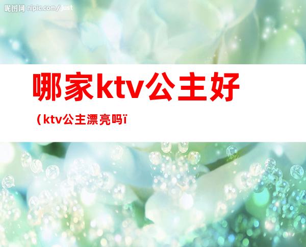 哪家ktv公主好(ktv公主漂亮吗)