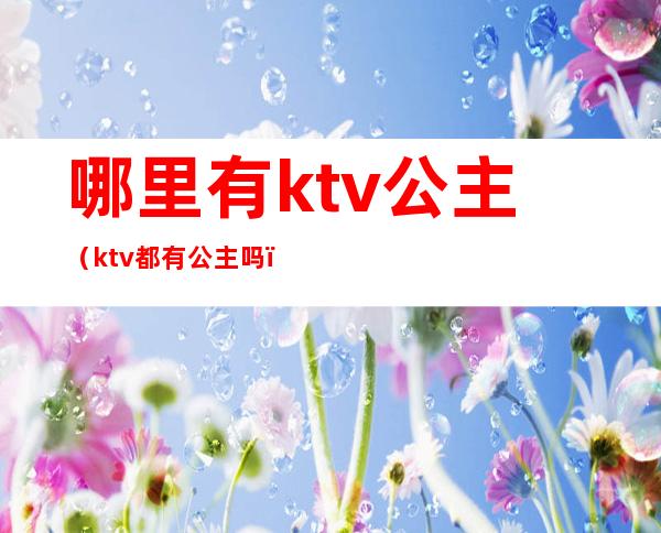 哪里有ktv公主(ktv都有公主吗)