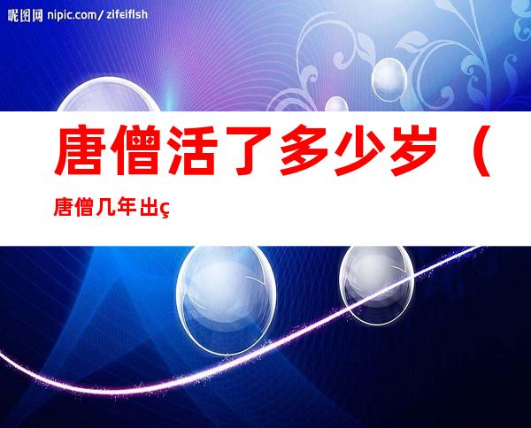 唐僧活了多少岁(唐僧几年出生)