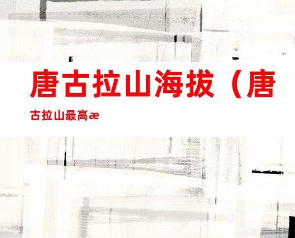 唐古拉山海拔(唐古拉山最高海拔)