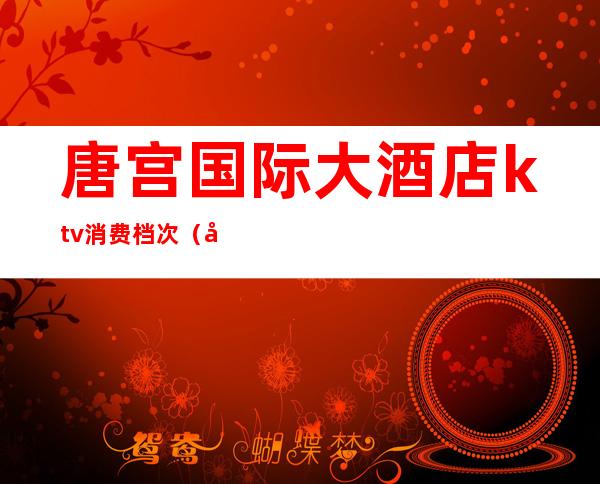 唐宫国际大酒店ktv消费档次(唐宫包间最低消费)