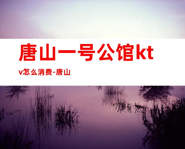 唐山一号公馆ktv怎么消费-唐山壹号公馆是干嘛的