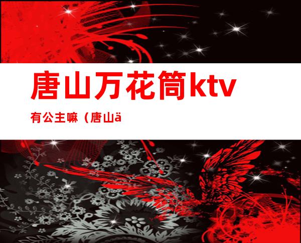 唐山万花筒ktv有公主嘛(唐山万花筒ktv有陪唱吗)