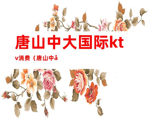 唐山中大国际ktv消费（唐山中大国际KTV）
