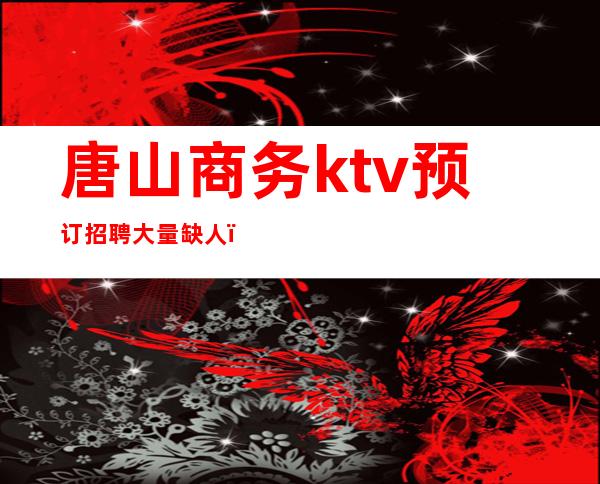 唐山商务ktv预订招聘大量缺人（唐山夜场ktv招聘公关电话）